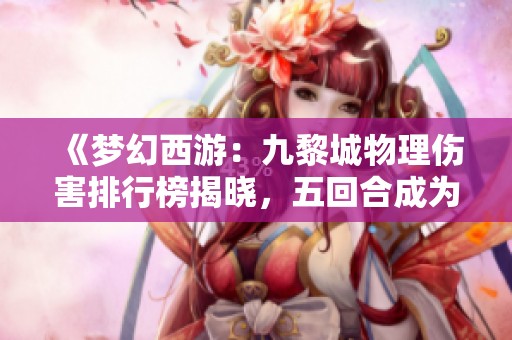 《梦幻西游：九黎城物理伤害排行榜揭晓，五回合成为无敌之选》