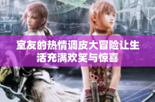 室友的热情调皮大冒险让生活充满欢笑与惊喜
