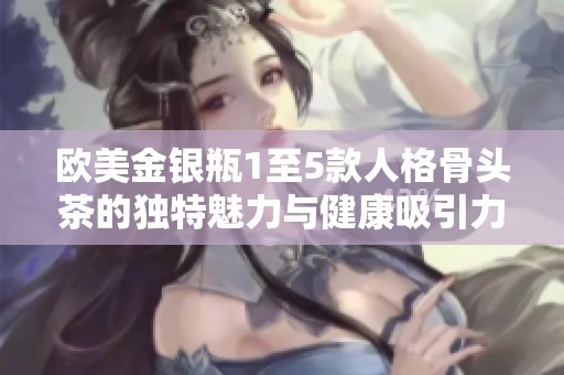 欧美金银瓶1至5款人格骨头茶的独特魅力与健康吸引力解析