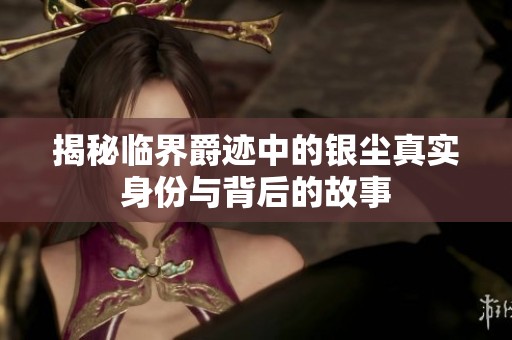 揭秘临界爵迹中的银尘真实身份与背后的故事
