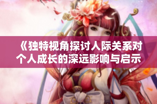 《独特视角探讨人际关系对个人成长的深远影响与启示》
