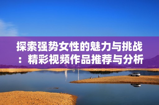探索强势女性的魅力与挑战：精彩视频作品推荐与分析