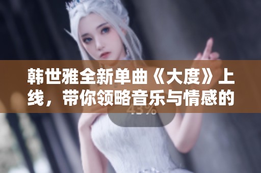 韩世雅全新单曲《大度》上线，带你领略音乐与情感的交织之美！