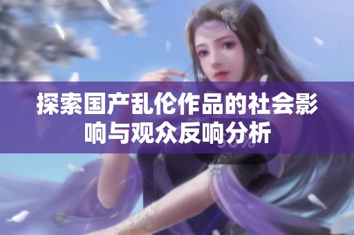 探索国产乱伦作品的社会影响与观众反响分析