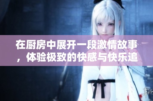 在厨房中展开一段激情故事，体验极致的快感与快乐追寻
