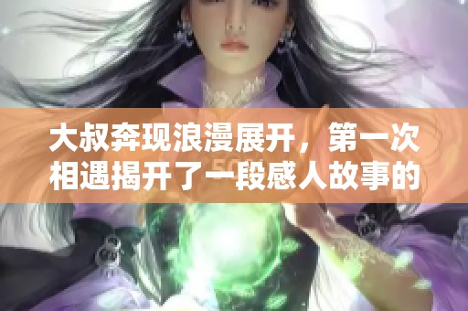 大叔奔现浪漫展开，第一次相遇揭开了一段感人故事的序幕