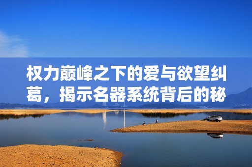 权力巅峰之下的爱与欲望纠葛，揭示名器系统背后的秘密
