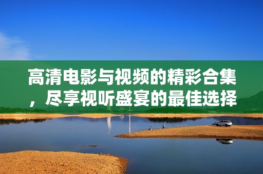 高清电影与视频的精彩合集，尽享视听盛宴的最佳选择