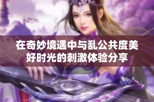 在奇妙境遇中与乱公共度美好时光的刺激体验分享