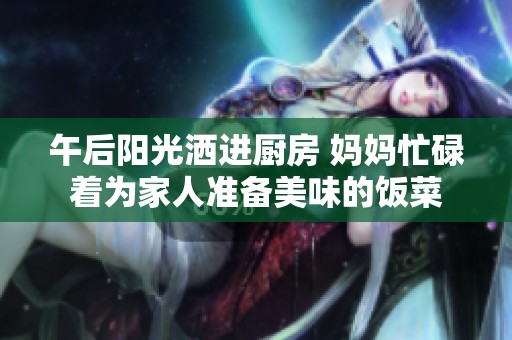 午后阳光洒进厨房 妈妈忙碌着为家人准备美味的饭菜