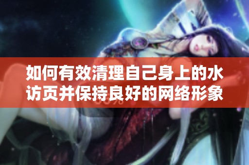 如何有效清理自己身上的水访页并保持良好的网络形象