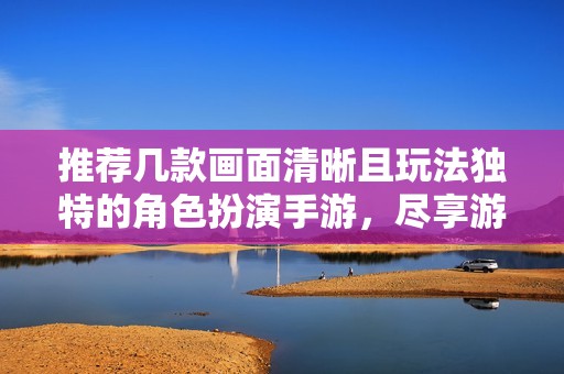 推荐几款画面清晰且玩法独特的角色扮演手游，尽享游戏乐趣