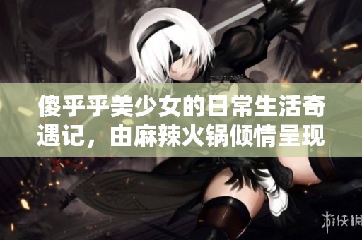 傻乎乎美少女的日常生活奇遇记，由麻辣火锅倾情呈现