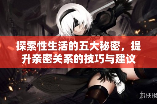 探索性生活的五大秘密，提升亲密关系的技巧与建议