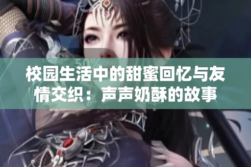 校园生活中的甜蜜回忆与友情交织：声声奶酥的故事