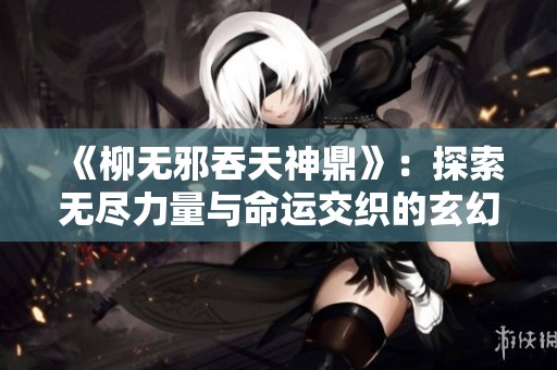 《柳无邪吞天神鼎》：探索无尽力量与命运交织的玄幻之旅