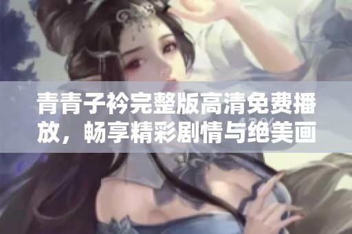 青青子衿完整版高清免费播放，畅享精彩剧情与绝美画面体验