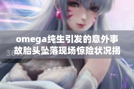 omega纯生引发的意外事故胎头坠落现场惊险状况揭秘
