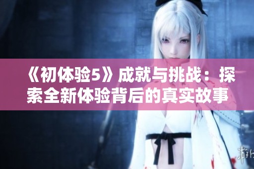 《初体验5》成就与挑战：探索全新体验背后的真实故事与深刻反思