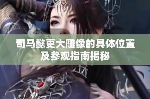 司马懿更大雕像的具体位置及参观指南揭秘