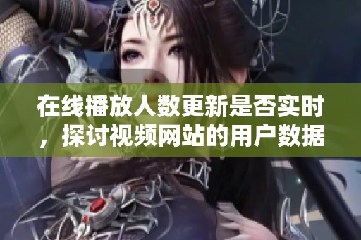 在线播放人数更新是否实时，探讨视频网站的用户数据动态性