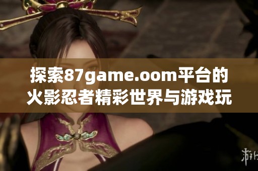 探索87game.oom平台的火影忍者精彩世界与游戏玩法秘辛