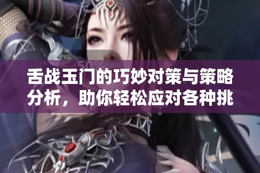 舌战玉门的巧妙对策与策略分析，助你轻松应对各种挑战