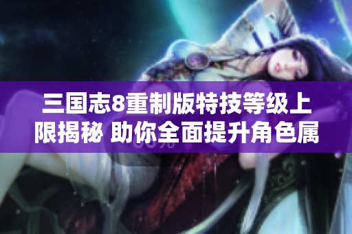 三国志8重制版特技等级上限揭秘 助你全面提升角色属性