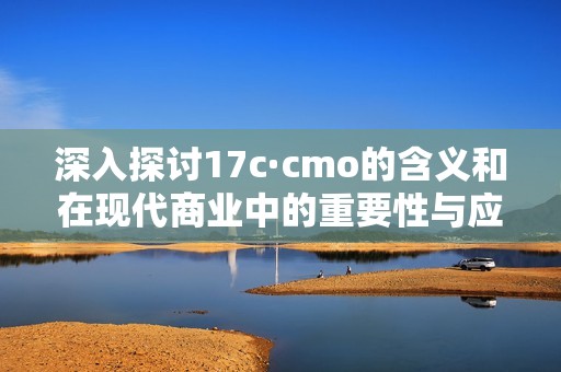 深入探讨17c·cmo的含义和在现代商业中的重要性与应用