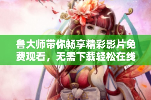 鲁大师带你畅享精彩影片免费观看，无需下载轻松在线观影体验