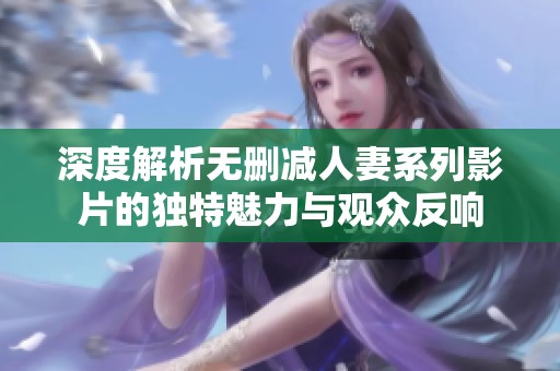 深度解析无删减人妻系列影片的独特魅力与观众反响