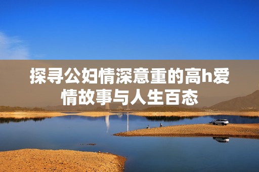 探寻公妇情深意重的高h爱情故事与人生百态