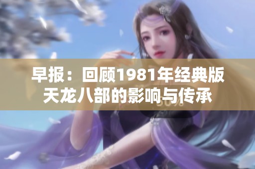 早报：回顾1981年经典版天龙八部的影响与传承