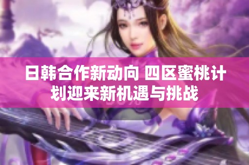 日韩合作新动向 四区蜜桃计划迎来新机遇与挑战