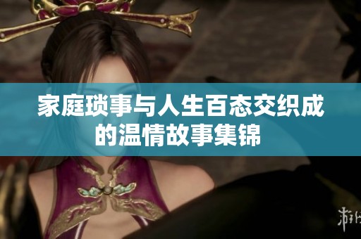 家庭琐事与人生百态交织成的温情故事集锦 