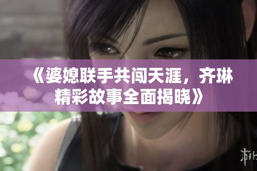 《婆媳联手共闯天涯，齐琳精彩故事全面揭晓》