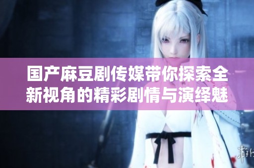 国产麻豆剧传媒带你探索全新视角的精彩剧情与演绎魅力
