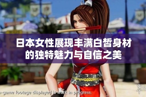 日本女性展现丰满白皙身材的独特魅力与自信之美