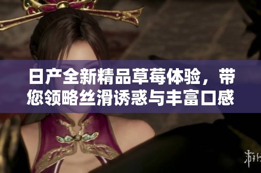 日产全新精品草莓体验，带您领略丝滑诱惑与丰富口感