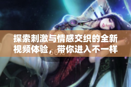 探索刺激与情感交织的全新视频体验，带你进入不一样的视界
