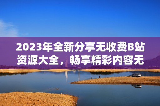2023年全新分享无收费B站资源大全，畅享精彩内容无忧无虑