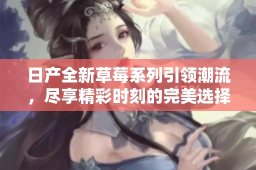 日产全新草莓系列引领潮流，尽享精彩时刻的完美选择