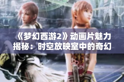 《梦幻西游2》动画片魅力揭秘：时空放映室中的奇幻世界探秘