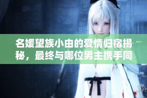 名媛望族小由的爱情归宿揭秘，最终与哪位男主携手同行