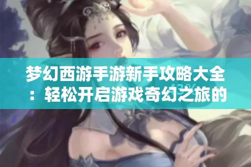 梦幻西游手游新手攻略大全：轻松开启游戏奇幻之旅的秘籍与技巧