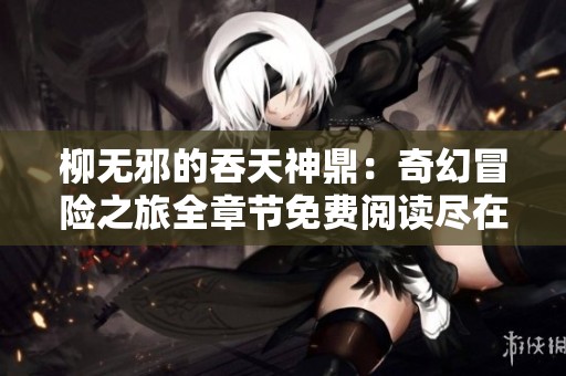 柳无邪的吞天神鼎：奇幻冒险之旅全章节免费阅读尽在此处