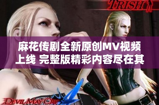 麻花传剧全新原创MV视频上线 完整版精彩内容尽在其中