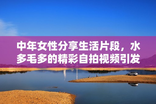 中年女性分享生活片段，水多毛多的精彩自拍视频引发关注