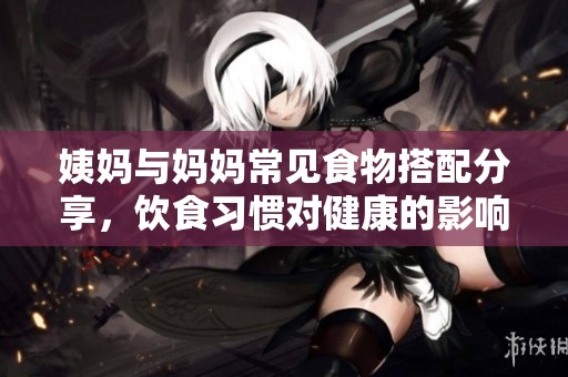 姨妈与妈妈常见食物搭配分享，饮食习惯对健康的影响探索