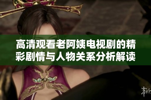 高清观看老阿姨电视剧的精彩剧情与人物关系分析解读